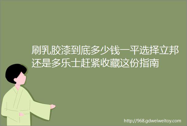 刷乳胶漆到底多少钱一平选择立邦还是多乐士赶紧收藏这份指南